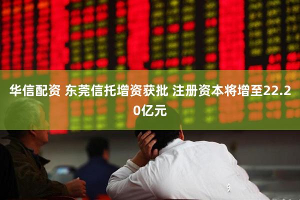 华信配资 东莞信托增资获批 注册资本将增至22.20亿元