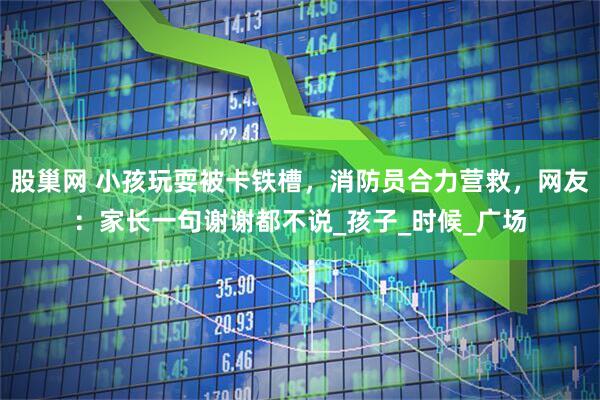 股巢网 小孩玩耍被卡铁槽，消防员合力营救，网友：家长一句谢谢都不说_孩子_时候_广场