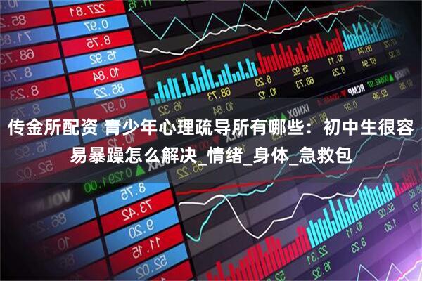 传金所配资 青少年心理疏导所有哪些：初中生很容易暴躁怎么解决_情绪_身体_急救包