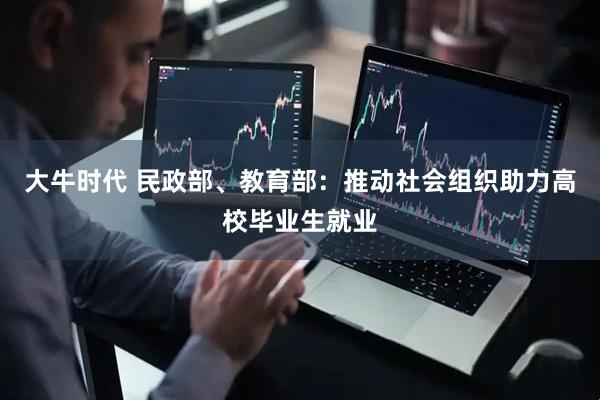 大牛时代 民政部、教育部：推动社会组织助力高校毕业生就业