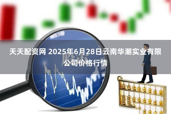 天天配资网 2025年6月28日云南华潮实业有限公司价格行情