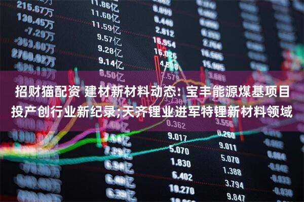 招财猫配资 建材新材料动态: 宝丰能源煤基项目投产创行业新纪录;天齐锂业进军特锂新材料领域