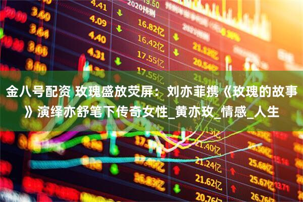 金八号配资 玫瑰盛放荧屏：刘亦菲携《玫瑰的故事》演绎亦舒笔下传奇女性_黄亦玫_情感_人生