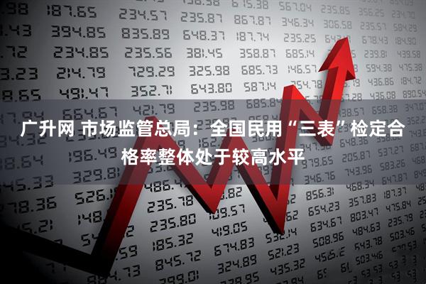 广升网 市场监管总局：全国民用“三表”检定合格率整体处于较高水平