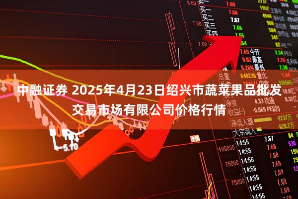 中融证券 2025年4月23日绍兴市蔬菜果品批发交易市场有限公司价格行情